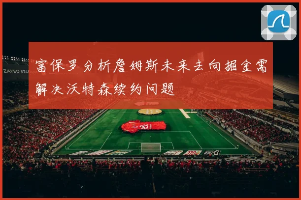 富保罗分析詹姆斯未来去向掘金需解决沃特森续约问题