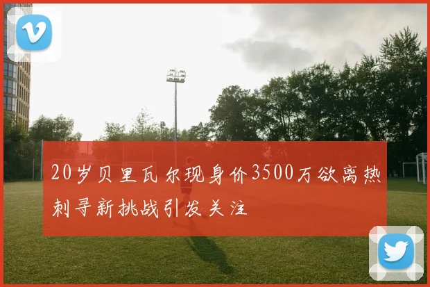 20岁贝里瓦尔现身价3500万欲离热刺寻新挑战引发关注