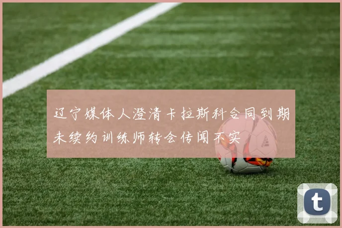 辽宁媒体人澄清卡拉斯科合同到期未续约训练师转会传闻不实