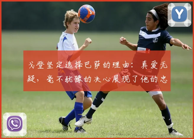 戈登坚定选择巴萨的理由：真爱无疑，毫不犹豫的决心展现了他的忠诚