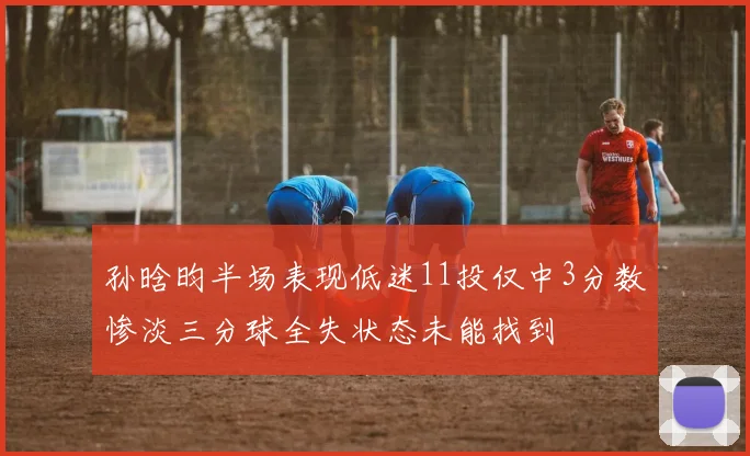 孙晗昀半场表现低迷11投仅中3分数惨淡三分球全失状态未能找到