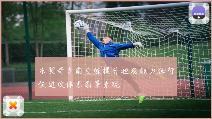东契奇季前合练提升控场能力独行侠进攻体系前景乐观