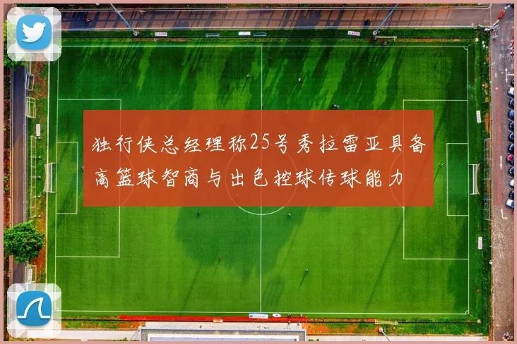 独行侠总经理称25号秀拉雷亚具备高篮球智商与出色控球传球能力