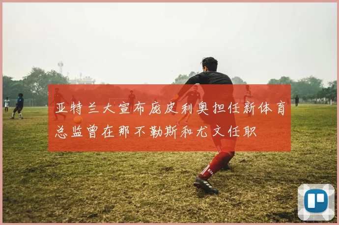 亚特兰大宣布庞皮利奥担任新体育总监曾在那不勒斯和尤文任职