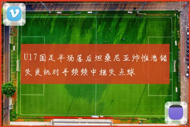 U17国足半场落后坦桑尼亚帅惟浩错失良机对手频频中框失点球