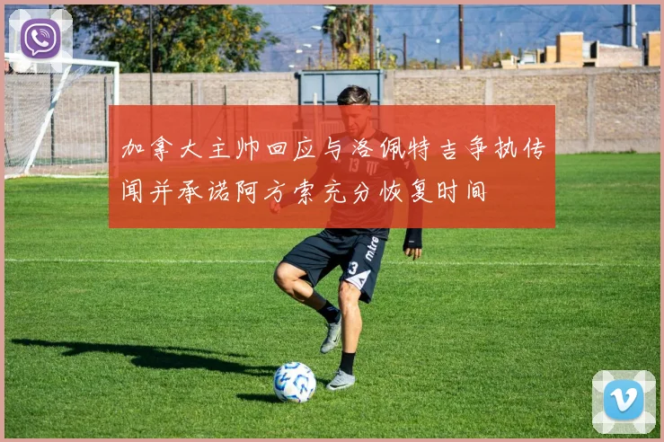 加拿大主帅回应与洛佩特吉争执传闻并承诺阿方索充分恢复时间