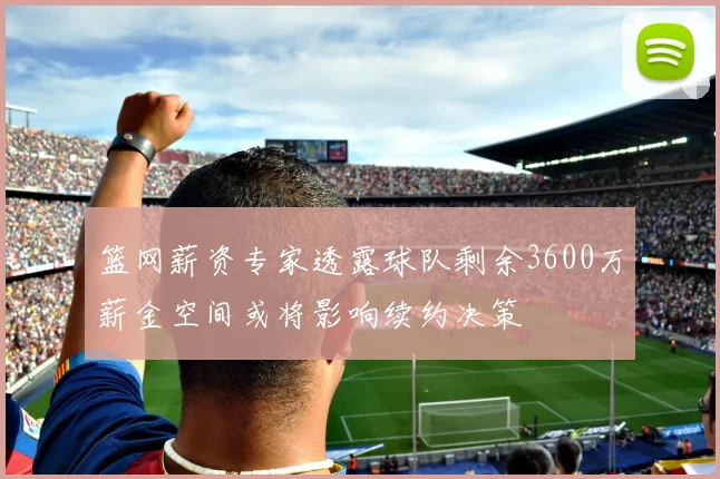 篮网薪资专家透露球队剩余3600万薪金空间或将影响续约决策