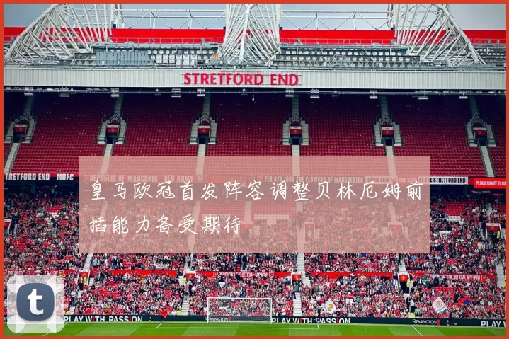 皇马欧冠首发阵容调整贝林厄姆前插能力备受期待