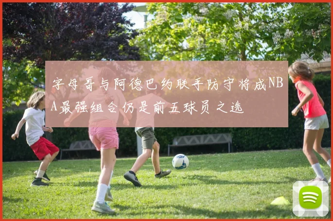 字母哥与阿德巴约联手防守将成NBA最强组合仍是前五球员之选