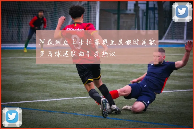 阿森纳后卫卡拉菲奥里度假时高歌罗马球迷歌曲引发热议
